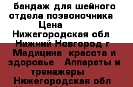 бандаж для шейного отдела позвоночника › Цена ­ 500 - Нижегородская обл., Нижний Новгород г. Медицина, красота и здоровье » Аппараты и тренажеры   . Нижегородская обл.,Нижний Новгород г.